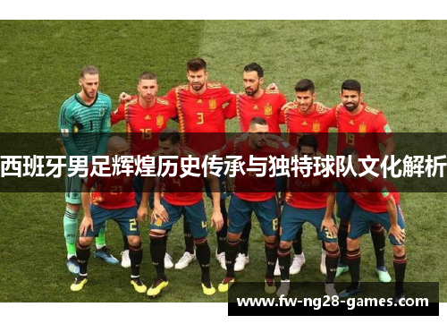 西班牙男足辉煌历史传承与独特球队文化解析 西班牙男足辉煌历史传承与独特球队文化解析