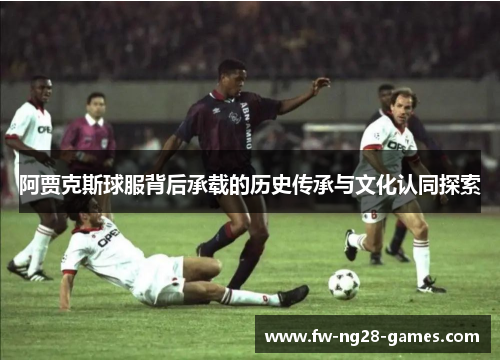 阿贾克斯球服背后承载的历史传承与文化认同探索 阿贾克斯球服背后承载的历史传承与文化认同探索