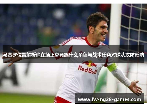 马塞罗位置解析他在场上究竟踢什么角色与战术任务对球队攻防影响 马塞罗位置解析他在场上究竟踢什么角色与战术任务对球队攻防影响