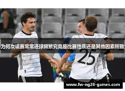 为何友谊赛常常进球频繁究竟是比赛性质还是其他因素所致 为何友谊赛常常进球频繁究竟是比赛性质还是其他因素所致