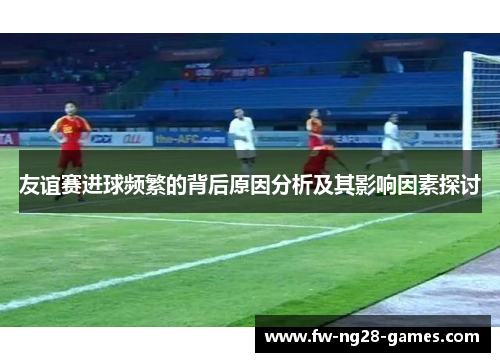 友谊赛进球频繁的背后原因分析及其影响因素探讨