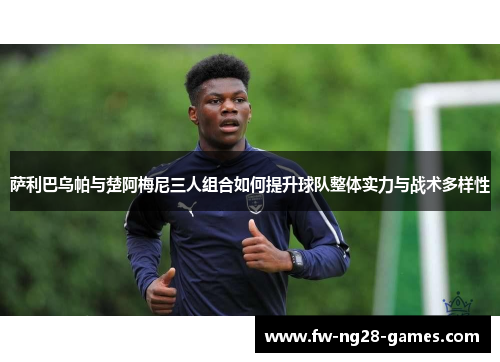 萨利巴乌帕与楚阿梅尼三人组合如何提升球队整体实力与战术多样性