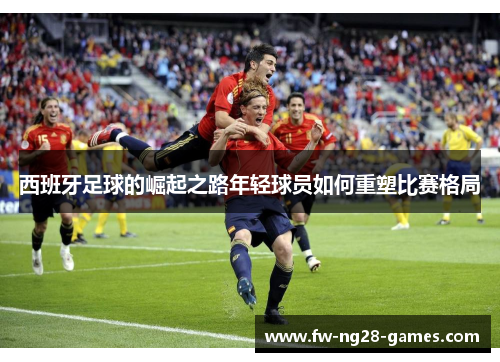 西班牙足球的崛起之路年轻球员如何重塑比赛格局 西班牙足球的崛起之路年轻球员如何重塑比赛格局