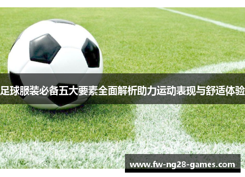 足球服装必备五大要素全面解析助力运动表现与舒适体验 足球服装必备五大要素全面解析助力运动表现与舒适体验