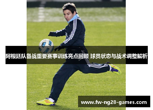阿根廷队备战重要赛事训练亮点回顾 球员状态与战术调整解析