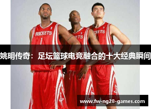 姚明传奇：足坛篮球电竞融合的十大经典瞬间